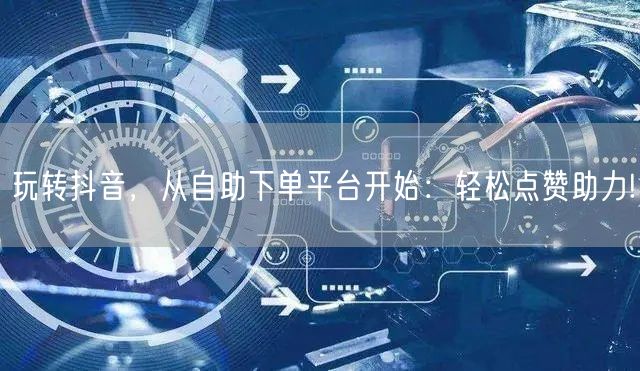 玩转抖音，从自助下单平台开始：轻松点赞助力!