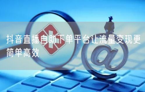 抖音直播自助下单平台让流量变现更简单高效