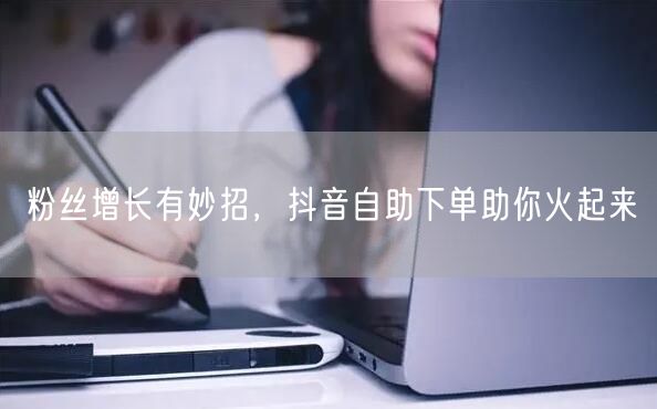 粉丝增长有妙招,抖音自助下单助你火起来