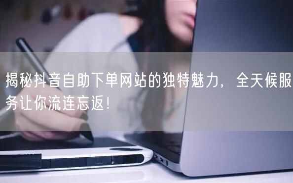 揭秘抖音自助下单网站的独特魅力,全天候服务让你流连忘返!