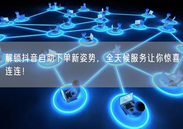 解锁抖音自助下单新姿势,全天候服务让你惊喜连连!