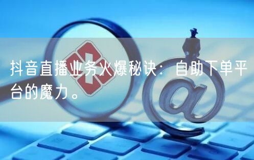 抖音直播业务火爆秘诀：自助下单平台的魔力。