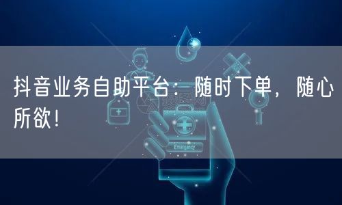 抖音业务自助平台:随时下单,随心所欲!