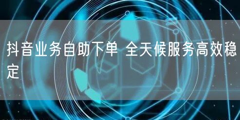 抖音业务自助下单 全天候服务高效稳定