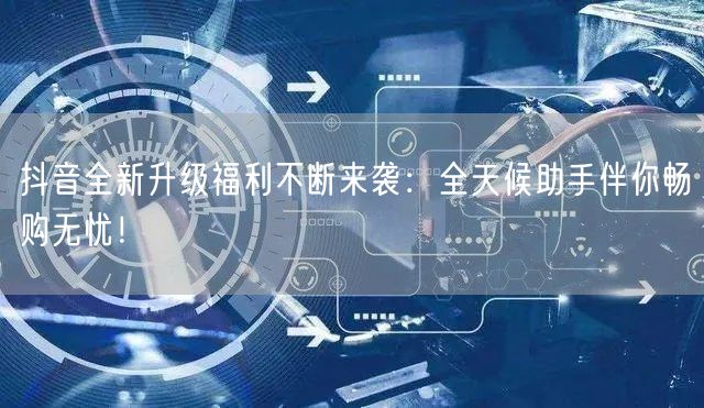 抖音全新升级福利不断来袭:全天候助手伴你畅购无忧!